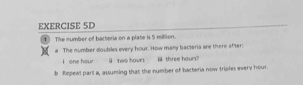 The number of bacteria on a plate is 5 million. 
a The number doubles every hour. How many bacteria are there after: 
i one hour ii two hours i three hours? 
b Repeat part a, assuming that the number of bacteria now triples every hour.