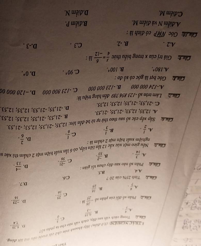 Thời
NTBÁCNGHIEM: (3,0 điểm) Hãy khoanh tròn chữ cải trước cái trà lới đùng
D.  (6,25)/7,4 ·
Cll Trong cách viết sau đây, cách viết nào cho ta phân số?
C.  5/0 ·
A.  4/7 · B.  (0,25)/-3 
Cên   Phân số đối của phân số - 16/25  Joh :
D.  (-25)/16 ·
C.  25/16 ·
B.
A.  4/7 ·  16/25 
D.7.
Cầu 3 Tính 25% của 20  ? C.6.
B.5.
A. 4.  (-4)/13 .
Câu   Phân số nào sau đây chưa tối giản :
D.
A.  3/14 · B.  (-2)/53 . C.  (-21)/56 .
Cha S: Nếu gieo một xúc xắc 12 lần liên tiếp, có 6 lần xuất hiện mặt 2 chấm thì xác s
nghiệm xuất hiện mặt 2 chấm là :
A.  1/2 · B.  1/3 · C.  1/6 ·
D.  2/6 .
Cầâu á: Sắp xếp các số sau theo thứ tự tử bé đến lớn: 12,35; -21,35; 12,53; -21,53.
B. -21,53; -21,35; 12,35; 12,53.
A. 12,35; 12,53; -21,35; -21,53.
D. -21,35; -21,53; 12,35; 12,53.
C. -21,53; -21,35; 12,53; 12,35.
Câu 7:  Làm tròn số -123 856 789 đến hàng triệu là:
A.-124 000 000 B. -123 000 000 C. -123 800 000 D. -120 000 00
Câu 8:  Góc bẹt là góc có số đo :
A. 180°. B. 100°. C. 90°. D. 0^(·).
Câu 9: Giá trị của x trong biểu thức  x/4 = 6/-12  là :
A.2 . B. -2. C.3 .
D.-3 .
Câu 10: Góc widehat NMP có đinh là :
A.điểm N và điểm M. B.điểm P.
C.điểm M. D.diểm N.