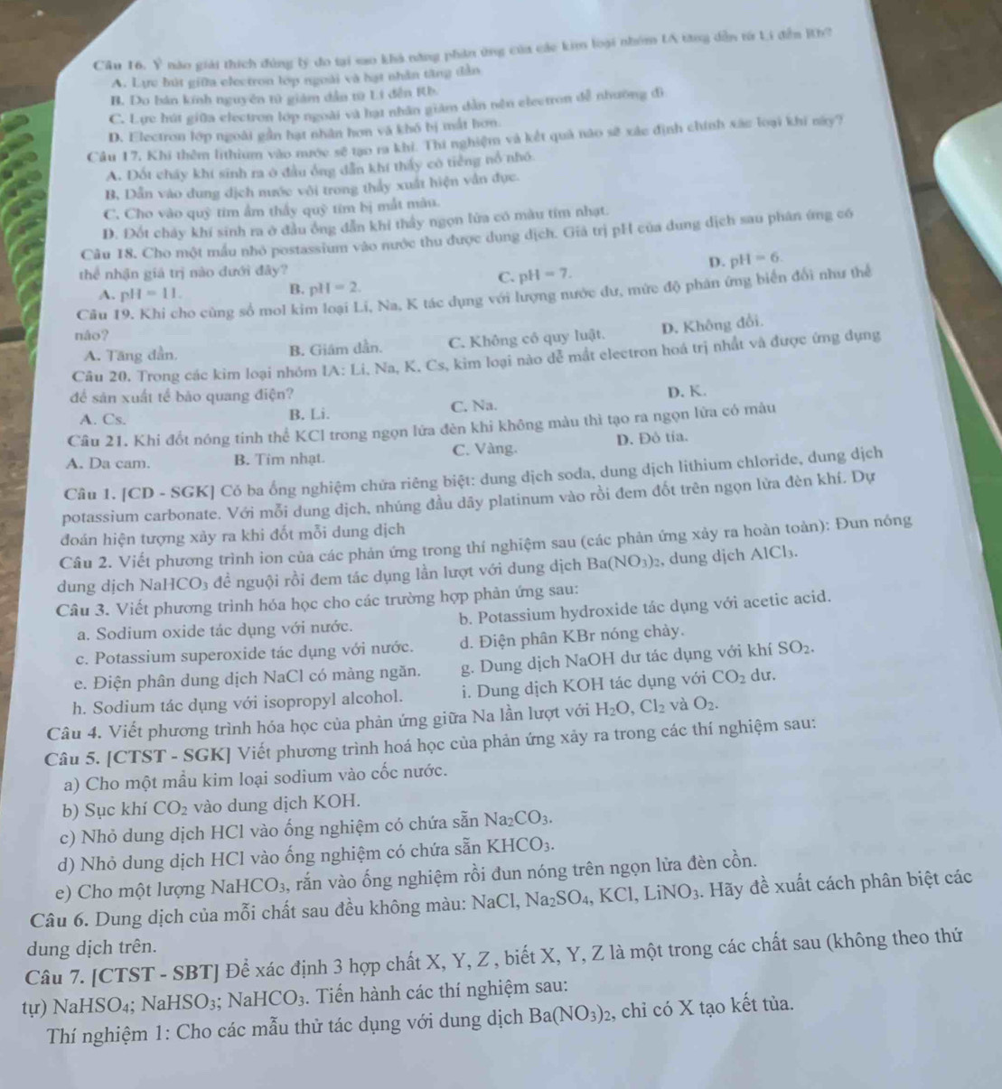 y^2 nào giải thích đùng lý đo tại sao khả năng phân ứng của các kim loại nhóm LA tăng dẫn từ Li đến Kh?
A. Lực bút giữa electron lợp ngoài và hạt nhân tăng dẫn
B. Do bản kính nguyên tử giám dẫn t Li đễn Rb
C. Lực hút giữa electron lớp ngoài và hạt nhân giám dẫn nên eleetron đễ nhưỡng đi
D. Electron lớp ngoài gần hạt nhân hơn và khó bị mắt hơn.
Cầu 17, Khi thêm lithium vào mước sẽ tạo ra khi. Thí nghiệm và kết quả não sẽ xác định chính xắc loại khi này?
A. Đốt cháy khí sinh ra ở đầu ông dẫn khí thấy có tiếng nổ nhớ
B, Dẫn vào dung dịch mước với trong thấy xuất hiện vân đực.
C. Cho vào quỹ tim ẩm thấy quỹ tim bị mắt màu.
D. Đốt chảy khí sinh ra ở đầu ông dẫn khi thấy ngọn lửa có màu tim nhạt.
Câu 18. Cho một mẫu nhỏ postassium vào nước thu được dung dịch. Giả trị pH của dung dịch sau phân ứng có
D. pH=6.
thể nhận giá trị nào dưới đây?
C. pH=7.
Câu 19. Khi cho cùng số mol kim loại Li, Na, K tác dụng với lượng nước dư, mức độ phân ứng biển đổi như thể
A. pH=11.
B. pH=2.
náo?
A. Tăng dần. B. Giám dần. C. Không cổ quy luật. D. Không đổi.
Câu 20. Trong các kim loại nhóm IA: Li, Na, K. Cs, kim loại nào dễ mắt electron hoá trị nhất và được ứng dụng
để sản xuất tế bảo quang điện?
A. Cs. B. Li. C. Na. D. K.
Câu 21. Khi đổt nóng tinh thể KCl trong ngọn lửa đèn khi không màu thì tạo ra ngọn lửa có màu
A. Da cam. B. Tim nhạt. C. Vàng. D. Đô tía.
Câu 1. [CD - SGK] Có ba ống nghiệm chửa riêng biệt: dung dịch soda, dung dịch lithium chloride, dung dịch
potassium carbonate. Với mỗi dung dịch, nhúng đầu dãy platinum vào rồi đem đốt trên ngọn lửa đèn khí. Dự
đoán hiện tượng xảy ra khi đốt mỗi dung dịch
Câu 2. Viết phương trình ion của các phản ứng trong thí nghiệm sau (các phản ứng xảy ra hoàn toàn): Đun nóng
dung dịch Na HCO_3 3 đề nguội rồi đem tác dụng lần lượt với dung dịch Ba(NO_3)_2 , dung dịch A 1C1 、
Câu 3. Viết phương trình hóa học cho các trường hợp phản ứng sau:
a. Sodium oxide tác dụng với nước. b. Potassium hydroxide tác dụng với acetic acid.
c. Potassium superoxide tác dụng với nước. d. Điện phân KBr nóng chảy.
e. Điện phân dung dịch NaCl có màng ngăn. g. Dung dịch NaOH dư tác dụng với khí SO_2.
h. Sodium tác dụng với isopropyl alcohol. i. Dung dịch KOH tác dụng với CO_2 du.
Câu 4. Viết phương trình hóa học của phản ứng giữa Na lần lượt với H_2O,Cl_2 và O_2.
Câu 5. [CTST - SGK] Viết phương trình hoá học của phản ứng xảy ra trong các thí nghiệm sau:
a) Cho một mầu kim loại sodium vào cốc nước.
b) Sục khí CO_2 vào dung dịch KOH.
c) Nhỏ dung dịch HCl vào ống nghiệm có chứa sẵn Na_2CO_3.
d) Nhỏ dung dịch HCl vào ống nghiệm có chứa sẵn KHCO_3.
e) Cho một lượng Nal -ICO_3 , rắn vào ống nghiệm rồi đun nóng trên ngọn lửa đèn cồn.
Câu 6. Dung dịch của mỗi chất sau đều không màu: 1 NaCl, Na_2SO_4,KCl,LiNO_3. Hãy đề xuất cách phân biệt các
dung dịch trên.
Câu 7. [CTST - SBT] Để xác định 3 hợp chất X, Y, Z , biết X, Y, Z là một trong các chất sau (không theo thứ
tự) NaHSO₄; NaHSO_3;NaHCO_3.  Tiến hành các thí nghiệm sau:
Thí nghiệm 1: Cho các mẫu thử tác dụng với dung dịch Ba(NO_3)_2 2, chỉ có X tạo kết tủa.