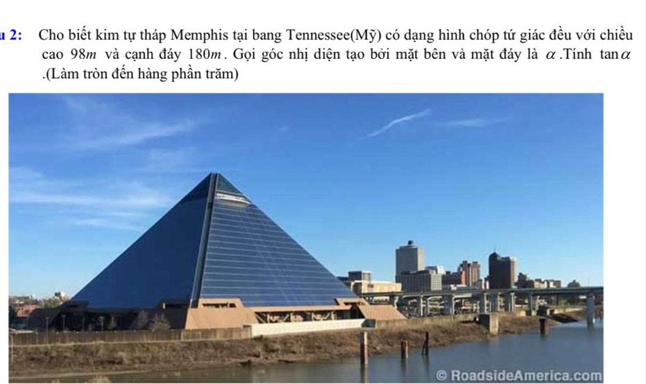 Ấu 2: Cho biết kim tự tháp Memphis tại bang Tennessee(Mỹ) có dạng hình chóp tứ giác đều với chiều 
cao 98m và cạnh đáy 180m. Gọi góc nhị diện tạo bởi mặt bên và mặt đáy là α.Tính tanα 
.(Làm tròn đến hàng phần trăm) 
RoadsideAmerica.com