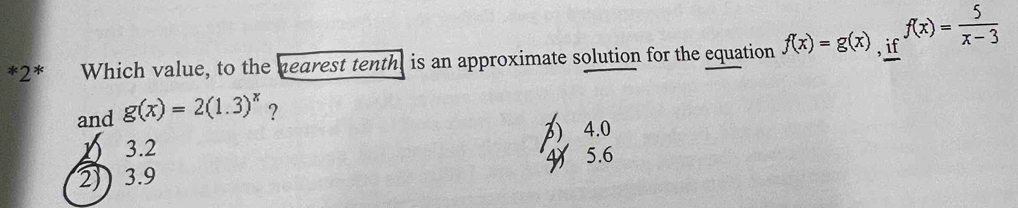 2* Which value, to the hearest tenth, is an approximate solution for the equation f(x)=g(x) , if f(x)= 5/x-3 
and g(x)=2(1.3)^x ?
1 3.2 3) 4.0
2)) 3.9 45.6