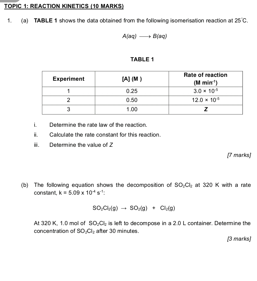 TOPIC 1: REACTION KINETICS (10 MARKS)
1. (a) TABLE 1 shows the data obtained from the following isomerisation reaction at 25°C.
A(aq)to B(aq)
TABLE 1
i. Determine the rate law of the reaction.
ii. Calculate the rate constant for this reaction.
iii. Determine the value of Z
[7 marks]
(b) The following equation shows the decomposition of SO_2Cl_2 at 320 K with a rate
constant, k=5.09* 10^(-4)s^(-1):
SO_2Cl_2(g)to SO_2(g)+Cl_2(g)
At 320 K, 1.0 mol of SO_2Cl_2 is left to decompose in a 2.0 L container. Determine the
concentration of SO_2Cl_2 after 30 minutes.
[3 marks]