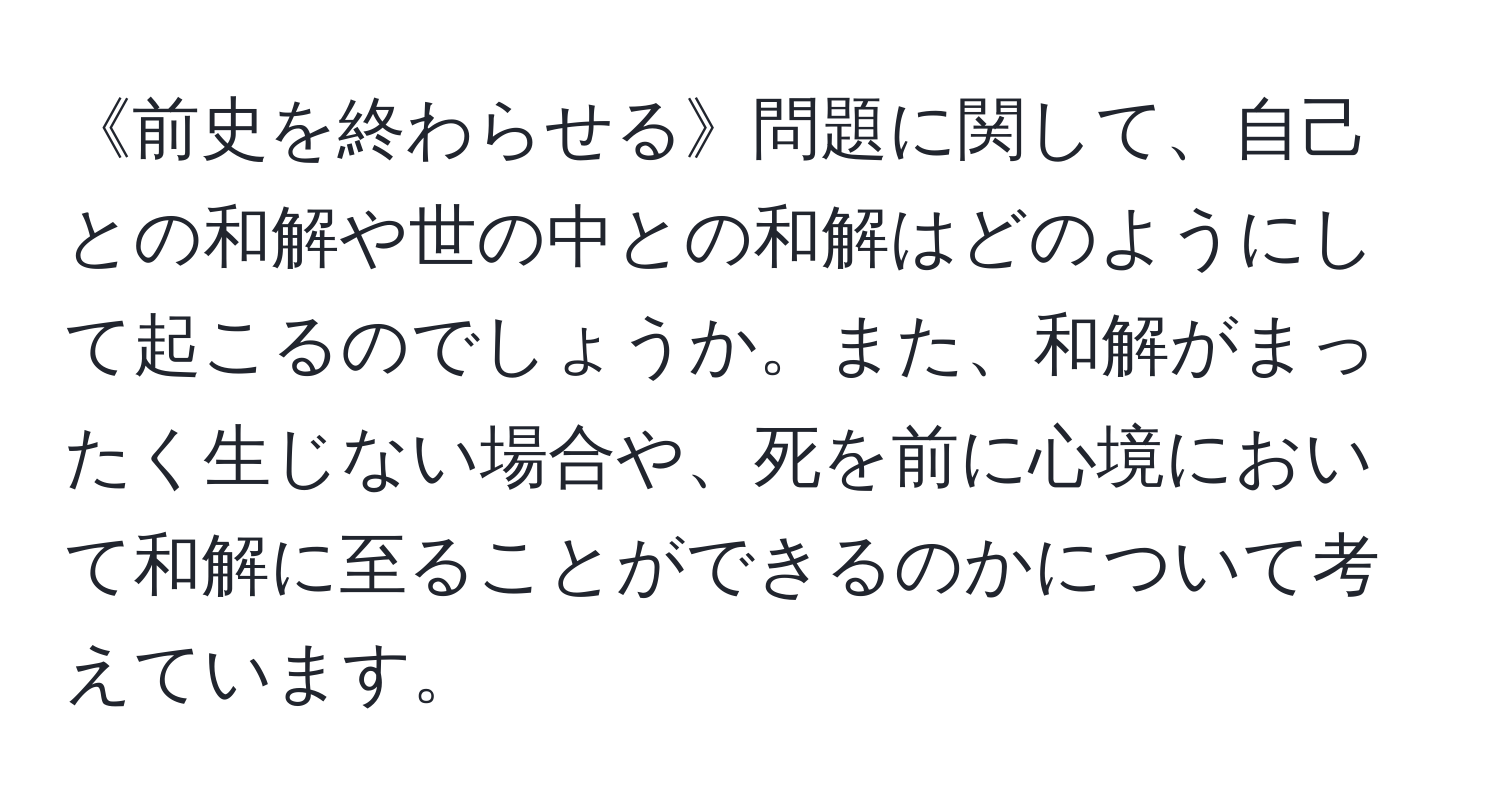 《前史を終わらせる》問題に関して、自己との和解や世の中との和解はどのようにして起こるのでしょうか。また、和解がまったく生じない場合や、死を前に心境において和解に至ることができるのかについて考えています。