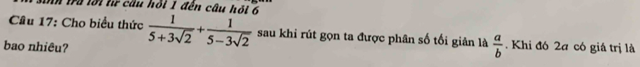 In tra lới từ cầu hồi 1 đến câu hỏi 6 
Câu 17: Cho biểu thức  1/5+3sqrt(2) + 1/5-3sqrt(2)  sau khi rút gọn ta được phân số tối giản là  a/b 
bao nhiêu? . Khi đó 2a có giá trị là