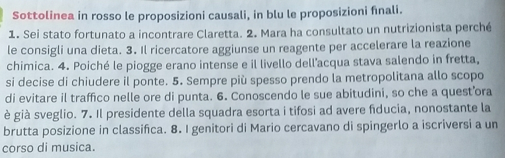 Sottolinea in rosso le proposizioni causali, in blu le proposizioni fnali. 
1. Sei stato fortunato a incontrare Claretta. 2. Mara ha consultato un nutrizionista perché 
le consigli una dieta. 3. Il ricercatore aggiunse un reagente per accelerare la reazione 
chimica. 4. Poiché le piogge erano intense e il livello dell’acqua stava salendo in fretta, 
si decise di chiudere il ponte. 5. Sempre più spesso prendo la metropolitana allo scopo 
di evitare il traffico nelle ore di punta. 6. Conoscendo le sue abitudini, so che a quest’ora 
è già sveglio. 7. Il presidente della squadra esorta i tifosi ad avere fiducia, nonostante la 
brutta posizione in classifica. 8. I genitori di Mario cercavano di spingerlo a iscriversi a un 
corso di musica.