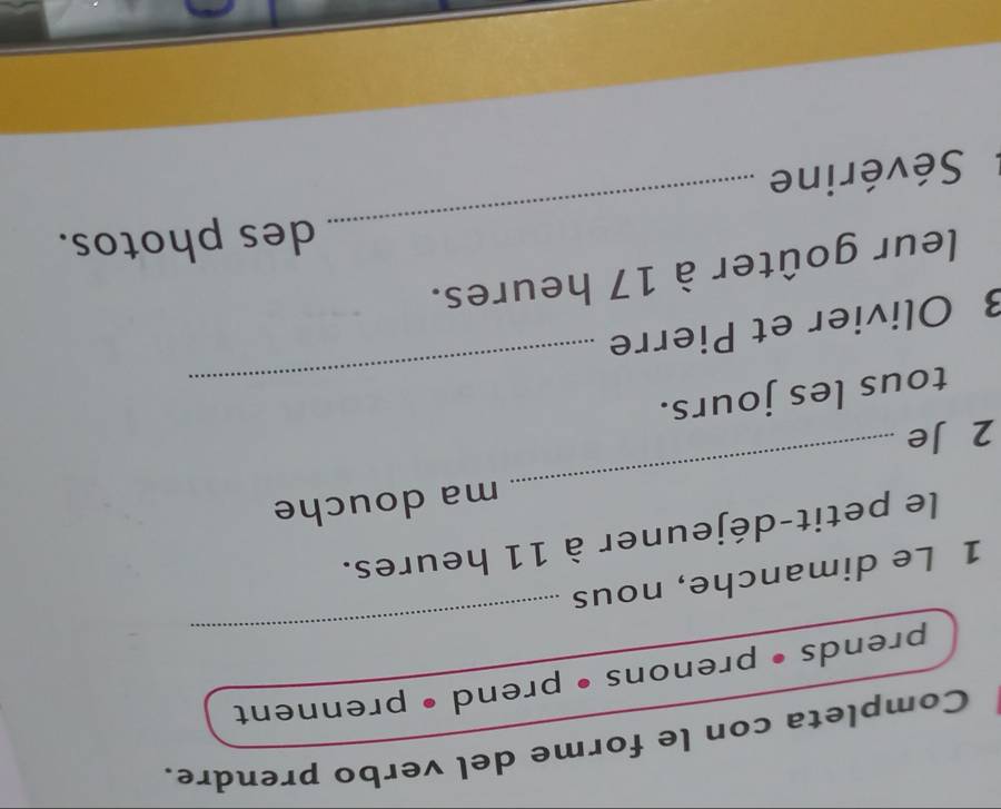 Completa con le forme del verbo prendre. 
_ 
prends • prenons • prend • prennent 
1 Le dimanche, nous 
_ 
le petit-déjeuner à 11 heures. 
ma douche 
2 Je 
_ 
tous les jours. 
3 Olivier et Pierre 
_ 
leur goûter à 17 heures. 
des photos. 
Sévérine