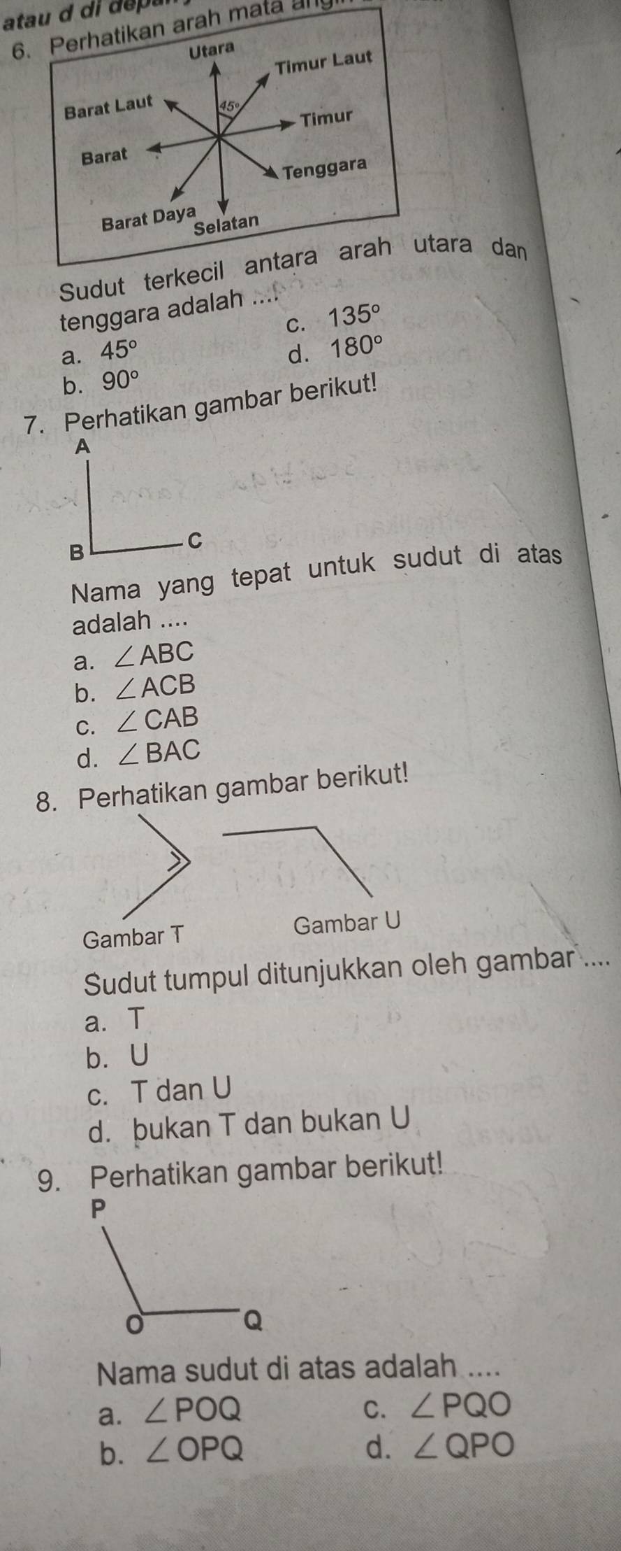 atau d di depa
6. Perhatikan arah mata any
Utara
Timur Laut
Barat Laut
45
Timur
Barat
Tenggara
Barat Daya
Selatan
Sudut terkecil antara arah utara dan
tenggara adalah ....
C. 135°
a. 45° d. 180°
b. 90°
7. Perhatikan gambar berikut!
Nama yang tepat untuk sudut di atas
adalah ….
a. ∠ ABC
b. ∠ ACB
C. ∠ CAB
d. ∠ BAC
8. Perhatikan gambar berikut!
Gambar T Gambar U
Sudut tumpul ditunjukkan oleh gambar ....
a. T
b. U
c. T dan U
d. þukan T dan bukan U
9. Perhatikan gambar berikut!
Nama sudut di atas adalah ....
a. ∠ POQ C. ∠ PQO
b. ∠ OPQ d. ∠ QPO