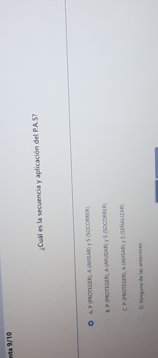 nta 9/10
¿Cuál es la secuencia y aplicación del P.A.S?
A. P (PROTEGER), A (AVISAR) y S (SOCORRER).
B. P (PROTEGER), A (AYUDAR) y S (SOCORRER).
C. P (PROTEGER), A (AVISAR) y S (SEÑALIZAR).
D. Ninguna de las anteriores.