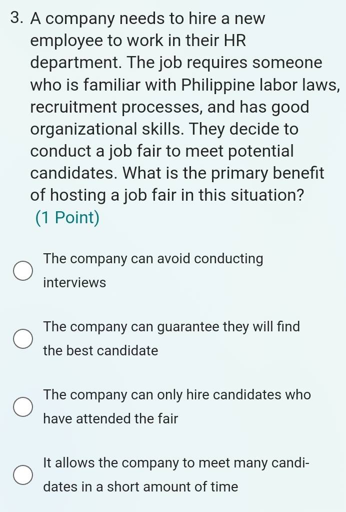 A company needs to hire a new
employee to work in their HR
department. The job requires someone
who is familiar with Philippine labor laws,
recruitment processes, and has good
organizational skills. They decide to
conduct a job fair to meet potential
candidates. What is the primary benefit
of hosting a job fair in this situation?
(1 Point)
The company can avoid conducting
interviews
The company can guarantee they will find
the best candidate
The company can only hire candidates who
have attended the fair
It allows the company to meet many candi-
dates in a short amount of time