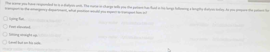 The scene you have responded to is a dialysis unit. The nurse in charge tells you the patient has fluid in his lungs following a lengtby dialysis today. As you prepare the patient for
transport to the emergency department, what position would you expect to transport him in?
Lying flat.
Feet elevated.
Sitting straight up.
Level but on his side.