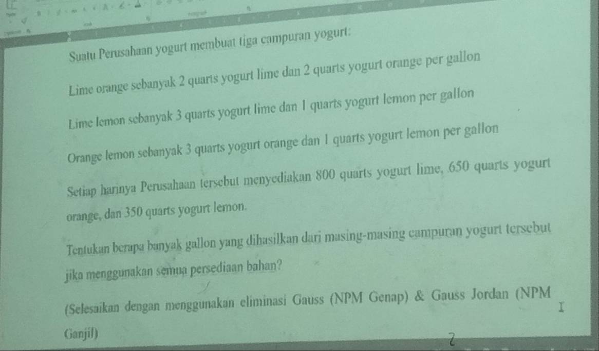 Suatu Perusahaan yogurt membuat tiga campuran yogurt: 
Lime orange sebanyak 2 quarts yogurt lime dan 2 quarts yogurt orange per gallon 
Lime lemon sebanyak 3 quarts yogurt lime dan 1 quarts yogurt lemon per gallon 
Orange lemon sebanyak 3 quarts yogurt orange dan 1 quarts yogurt lemon per gallon 
Setiap harinya Perusahaan tersebut menyediakan 800 quarts yogurt lime, 650 quarts yogurt 
orange, dan 350 quarts yogurt lemon. 
Tentukan berapa banyak gallon yang dihasilkan dari masing-masing campuran yogurt tersebut 
jika menggunakan semua persediaan bahan? 
(Selesaikan dengan menggunakan eliminasi Gauss (NPM Genap) & Gauss Jordan (NPM 
Ganjil)