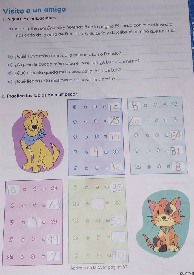 Visito a un amigo 
1. Sigues las indicaciones. 
a) Abre tu libro Me Divierto y Aprendo 5 en la página 89, traza con rojo el trayecto 
_ 
más corto de la casa de Ernesto a la dulcería y describe el camino que recorrió. 
_ 
b) ¿Quién vive más cerca de la primaria, Luis o Ernesto? 
_ 
c) ¿A quién le queda más cerca el hospital? ¿A Luis o a Ernesto? 
_ 
_ 
d) ¿Qué escuela queda más cerca de la casa de Luis? 
_ 
e) ¿Qué tienda está más cerca de casa de Ernesto? 
2. Practica las tablas de multiplicar.
3 x 5 8 3 B 24
8 8 9
x 10 9 8 6
5 83
9 8 9 =
8 
=
8
8 5
x 7 B
φ = 10
8 = 10 8 5 =
8 7
7 B 
= 
= 
Apóyate en MDA 5° página 89, 
Quinto