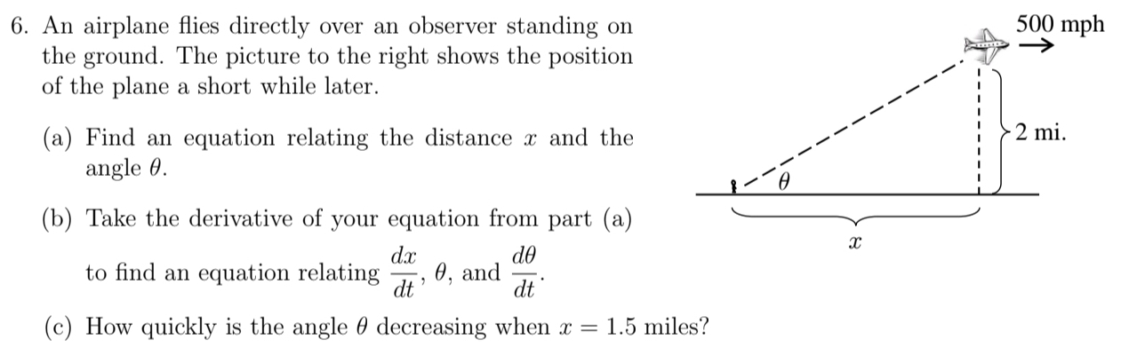 An airplane flies directly over an observer standing on 
the ground. The picture to the right shows the position 
of the plane a short while later. 
(a) Find an equation relating the distance x and the 
angle θ. 
(b) Take the derivative of your equation from part (a) 
to find an equation relating  dx/dt  , θ, and  dθ /dt . 
(c) How quickly is the angle θ decreasing when x=1.5 miles?