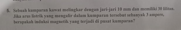 Sebuah kumparan kawat melingkar dengan jari-jari 10 mm dan memiliki 30 lilitan. 
Jika arus listrik yang mengalir dalam kumparan tersebut sebanyak 3 ampere, 
berapakah induksi magnetik yang terjadi di pusat kumparan?