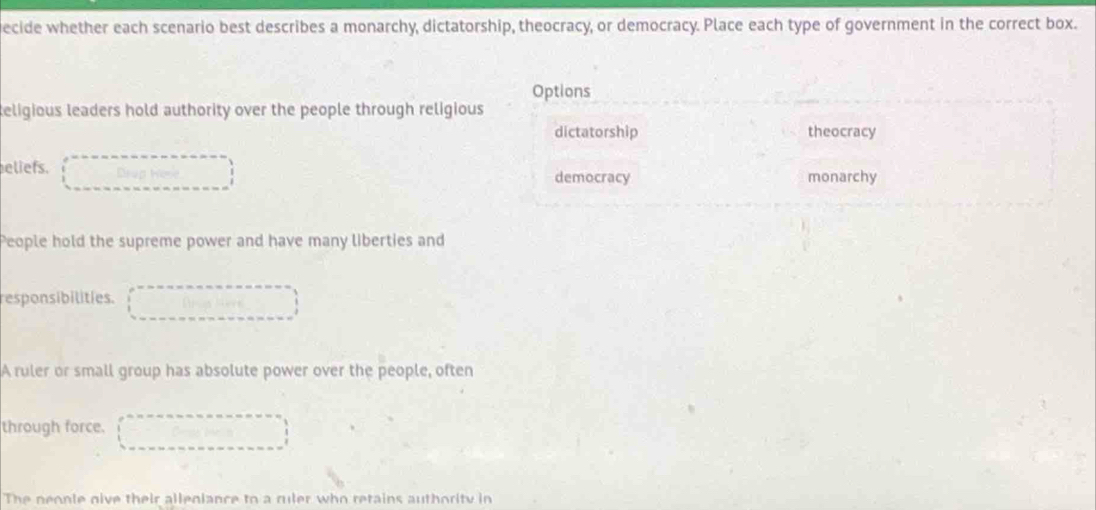 ecide whether each scenario best describes a monarchy, dictatorship, theocracy, or democracy. Place each type of government in the correct box.
Options
teligious leaders hold authority over the people through religious
dictatorship theocracy
eliefs. Drup monarchy
democracy
People hold the supreme power and have many liberties and
responsibilities.
A ruler or small group has absolute power over the people, often
through force.
The neonle give their alleniance to a ruler who retains authority in