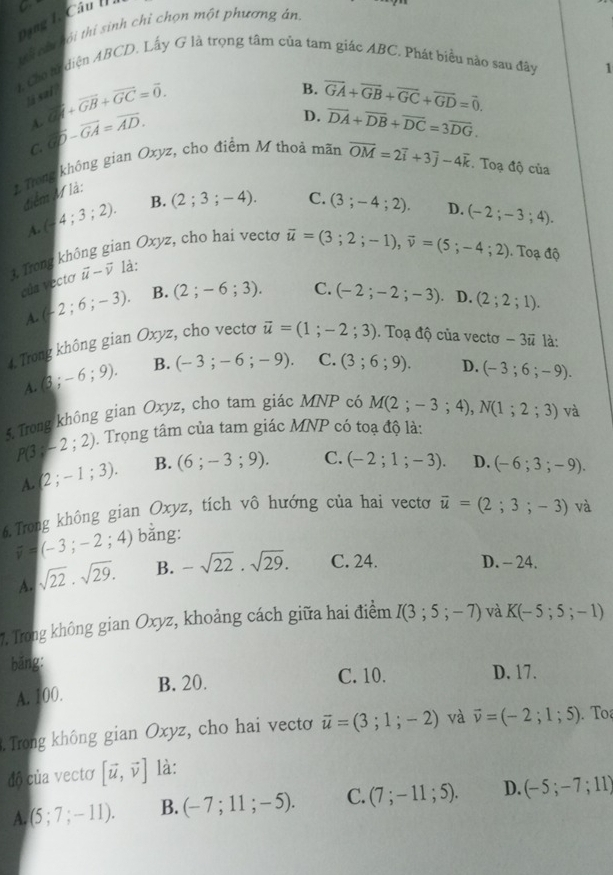 a
Dang l Câu la
wi ci hỏi thị sinh chỉ chọn một phương án
1. Cho từ diện ABCD. Lấy G là trọng tâm của tam giác ABC. Phát biểu nào sau đây 1
B.
lá sai? vector GI+vector GB+vector GC=vector 0. overline GA+overline GB+overline GC+overline GD=vector 0.
A
C. overline GD-overline GA=overline AD.
D. overline DA+overline DB+overline DC=3overline DG.
2 Trong không gian Oxyz, cho điểm M thoá mãn overline OM=2overline i+3overline j-4overline k. Toạ độ của
điểm M là:
A. (4;3;2). B. (2;3;-4).
C. (3;-4;2). D. (-2;-3;4).
1, Trong không gian Oxy^2 , cho hai vecto
vector u=(3;2;-1),vector v=(5;-4;2). Toạ độ
của vecto vector u-vector v là:
A. (-2;6;-3). B. (2;-6;3).
C. (-2;-2;-3) D. (2;2;1).
4. Trong không gian Oxyz, cho vectơ vector u=(1;-2;3). Toạ độ của vectơ -3vector u là:
A. (3;-6;9). B. (-3;-6;-9). C. (3;6;9). D. (-3;6;-9).
5. Trong không gian Oxyz, cho tam giác MNP có M(2;-3;4),N(1;2;3) và
P(3;-2;2) Trọng tâm của tam giác MNP có toạ độ là:
A. (2;-1;3). B. (6;-3;9). C. (-2;1;-3). D. (-6;3;-9).
6.Trong không gian Oxyz, tích vô hướng của hai vectơ vector u=(2;3;-3) và
overline v=(-3;-2;4) bằng:
A. sqrt(22)· sqrt(29). B. -sqrt(22).sqrt(29). C. 24. D. - 24.
7. Trong không gian Oxyz, khoảng cách giữa hai điểm I(3;5;-7) và K(-5;5;-1)
bǎng:
A. 100. B. 20.
C. 10. D. 17.
Trong không gian Oxyz, cho hai vectơ vector u=(3;1;-2) và vector v=(-2;1;5) To
độ của vectơ [vector u,vector v] là:
A. (5;7;-11). B. (-7;11;-5). C. (7;-11;5). D. (-5;-7;11)