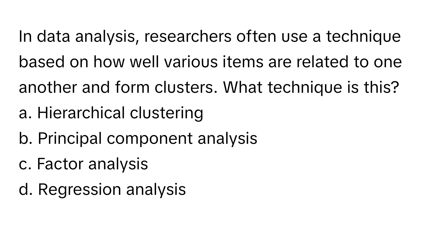 In data analysis, researchers often use a technique based on how well various items are related to one another and form clusters. What technique is this?

a. Hierarchical clustering
b. Principal component analysis
c. Factor analysis
d. Regression analysis