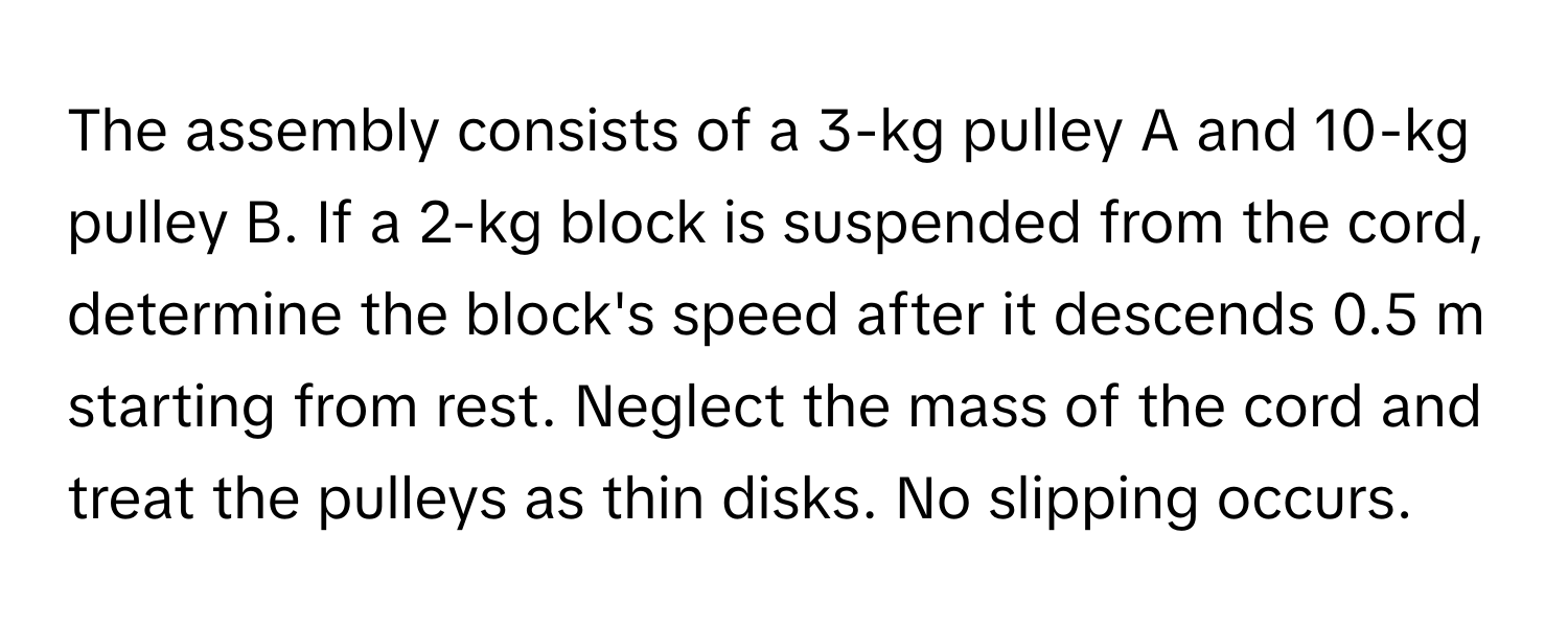 The assembly consists of a 3-kg pulley A and 10-kg pulley B. If a 2-kg block is suspended from the cord, determine the block's speed after it descends 0.5 m starting from rest. Neglect the mass of the cord and treat the pulleys as thin disks. No slipping occurs.