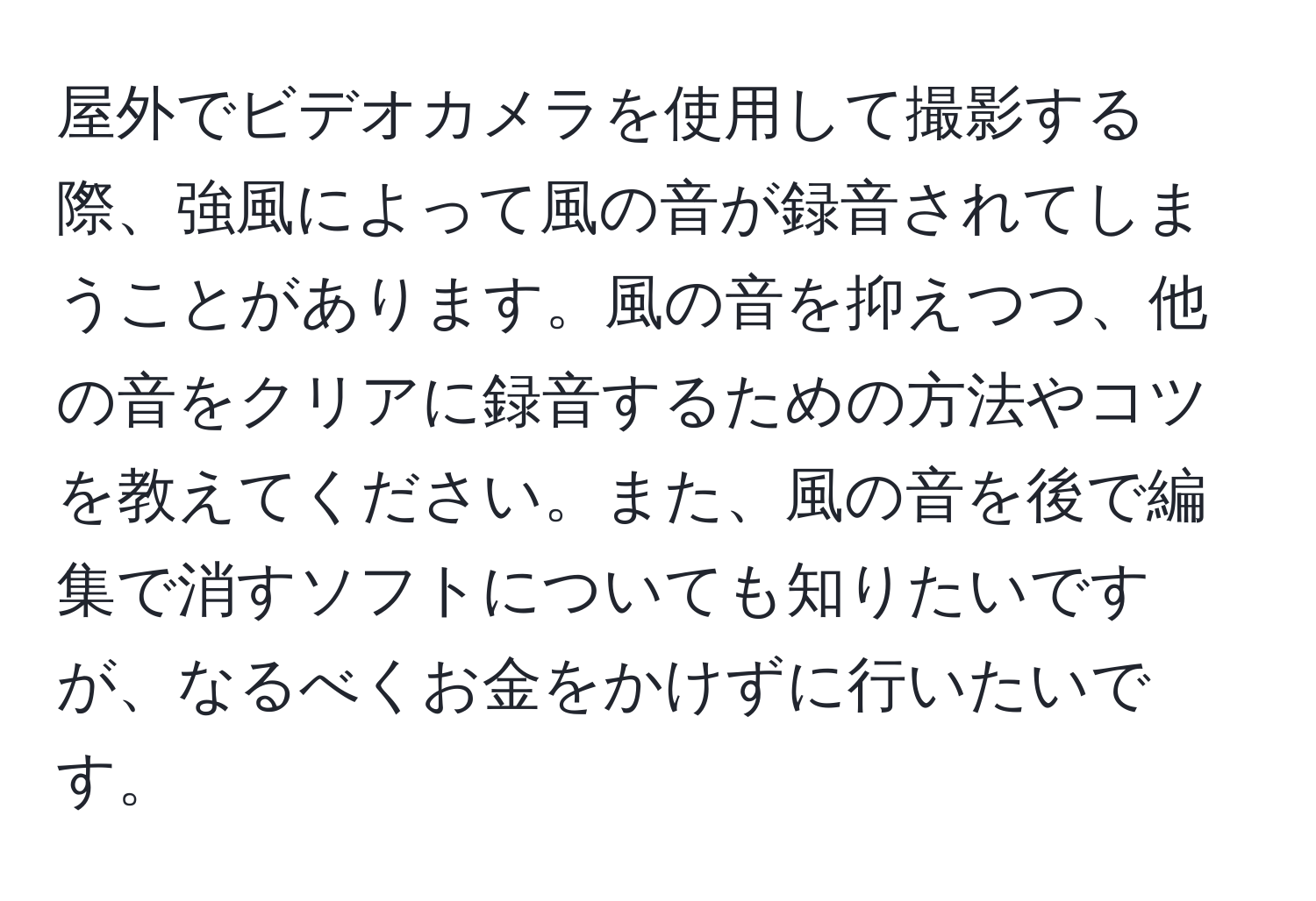 屋外でビデオカメラを使用して撮影する際、強風によって風の音が録音されてしまうことがあります。風の音を抑えつつ、他の音をクリアに録音するための方法やコツを教えてください。また、風の音を後で編集で消すソフトについても知りたいですが、なるべくお金をかけずに行いたいです。