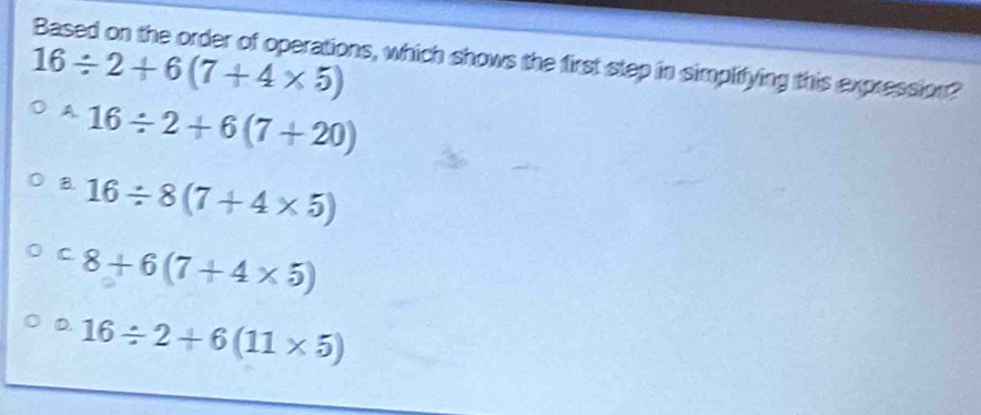 Based on the order of operations, which shows the first step in simplifying this expression?
16/ 2+6(7+4* 5)
A 16/ 2+6(7+20)
B. 16/ 8(7+4* 5)
C. 8+6(7+4* 5)
D. 16/ 2+6(11* 5)