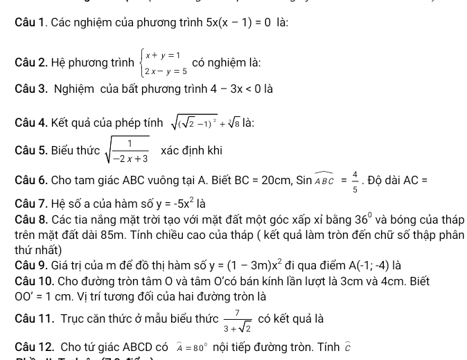 Các nghiệm của phương trình 5x(x-1)=0 là: 
Câu 2. Hệ phương trình beginarrayl x+y=1 2x-y=5endarray. có nghiệm là: 
Câu 3. Nghiệm của bất phương trình 4-3x<0</tex> là 
Câu 4. Kết quả của phép tính sqrt((sqrt 2)-1)^2+sqrt[3](8) là: 
Câu 5. Biểu thức sqrt(frac 1)-2x+3 xác định khi 
Câu 6. Cho tam giác ABC vuông tại A. Biết BC=20cm, Sinwidehat ABC= 4/5 . Độ dài AC=
Câu 7. Hệ số a của hàm số y=-5x^2 là 
Câu 8. Các tia nắng mặt trời tạo với mặt đất một góc xấp xỉ bằng 36° và bóng của tháp 
trên mặt đất dài 85m. Tính chiều cao của tháp ( kết quả làm tròn đến chữ số thập phân 
thứ nhất) 
Câu 9. Giá trị của m để đồ thị hàm số y=(1-3m)x^2 đi qua điểm A(-1;-4) là 
Câu 10. Cho đường tròn tâm O và tâm O'có bán kính lần lượt là 3cm và 4cm. Biết
OO'=1cm. Vị trí tương đối của hai đường tròn là 
Câu 11. Trục căn thức ở mẫu biểu thức  7/3+sqrt(2)  có kết quả là 
Câu 12. Cho tứ giác ABCD có widehat A=80° nội tiếp đường tròn. Tính widehat C