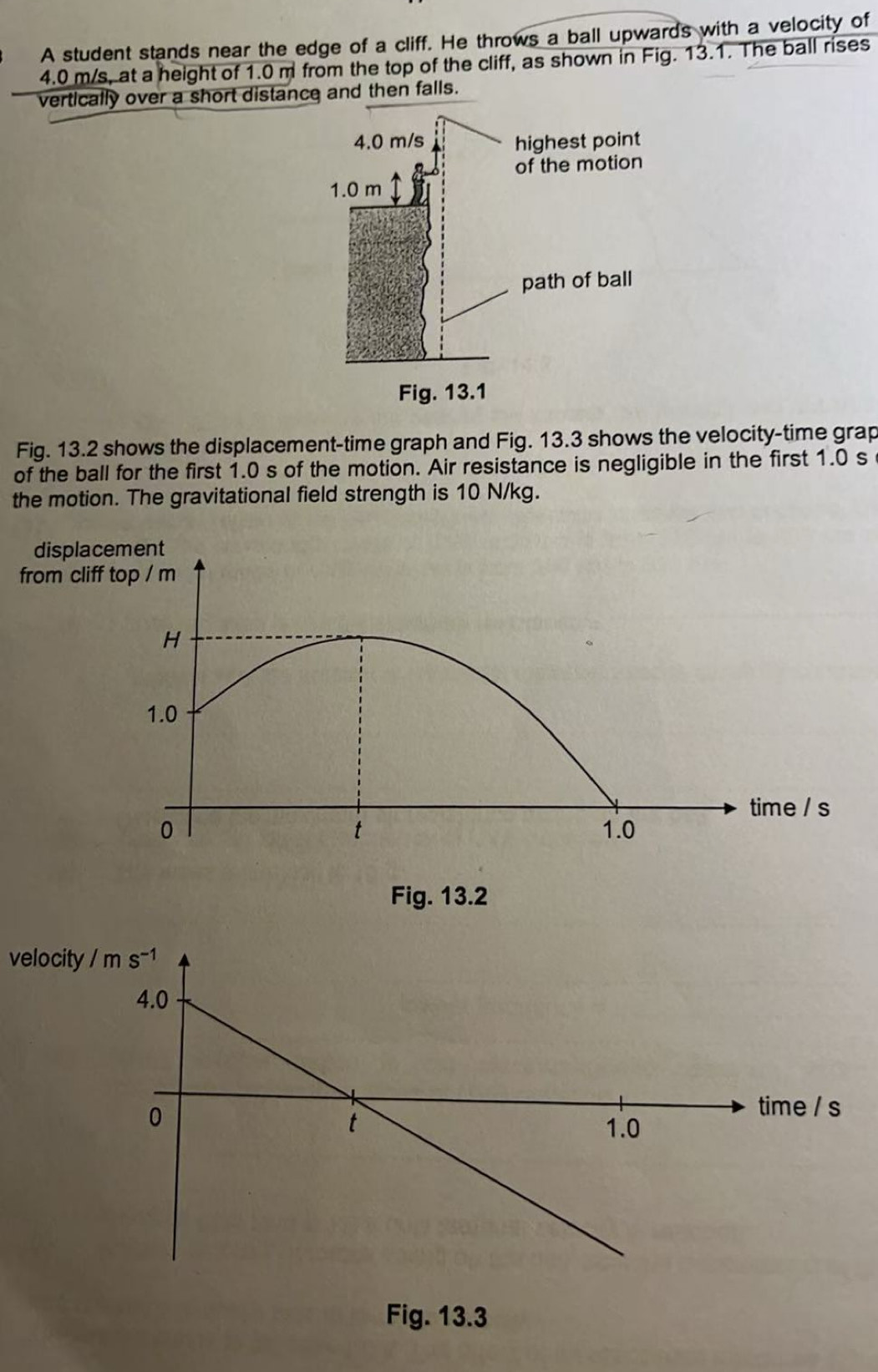 A student stands near the edge of a cliff. He throws a ball upwards with a velocity of
4.0 m/s, at a height of 1.0 m from the top of the cliff, as shown in Fig. 13.1. The ball rises
vertically over a short distance and then falls.
Fig. 13.2 shows the displacement-time graph and Fig. 13.3 shows the velocity-time grap
of the ball for the first 1.0 s of the motion. Air resistance is negligible in the first 1.0 s
the motion. The gravitational field strength is 10 N/kg.
displacement
from cliff top / m
H
1.0
time / s
0 1.0
t
Fig. 13.2
velocity
Fig. 13.3