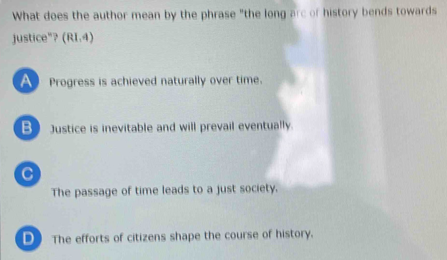 What does the author mean by the phrase "the long are of history bends towards
justice"? (RI,4)
A Progress is achieved naturally over time.
B Justice is inevitable and will prevail eventually.
C
The passage of time leads to a just society.
D The efforts of citizens shape the course of history.