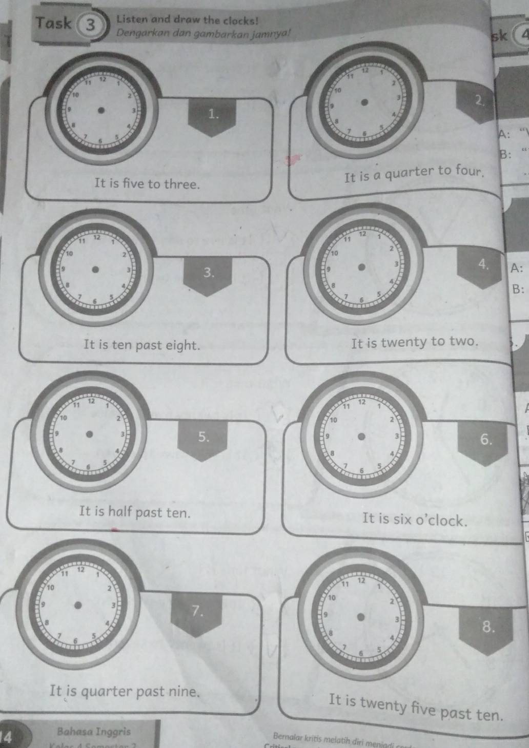 Listen and draw the clocks!
Task 3 Dengarkan dan gambarkan jamn
k
A:“I
B：“
12
11 12 11
10 2 10
3. 3
3.
9
4. A:
4
8
4
7
7 5
B:
It is ten past eight. It is twenty to two.
11
12
12
11
10 2 10 2
3
5.
9
6.
8
4
7
6 5
It is half past ten. It is six o'clock.
11
12
10 2
9
3
7.
8

6 5
It is quarter past nine.
It is twenty five past ten.
4 Bahasa Inggris
Bernalar kritis melatih diri menin