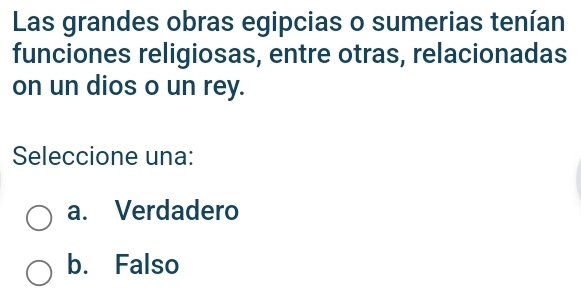 Las grandes obras egipcias o sumerias tenían
funciones religiosas, entre otras, relacionadas
on un dios o un rey.
Seleccione una:
a. Verdadero
b. Falso