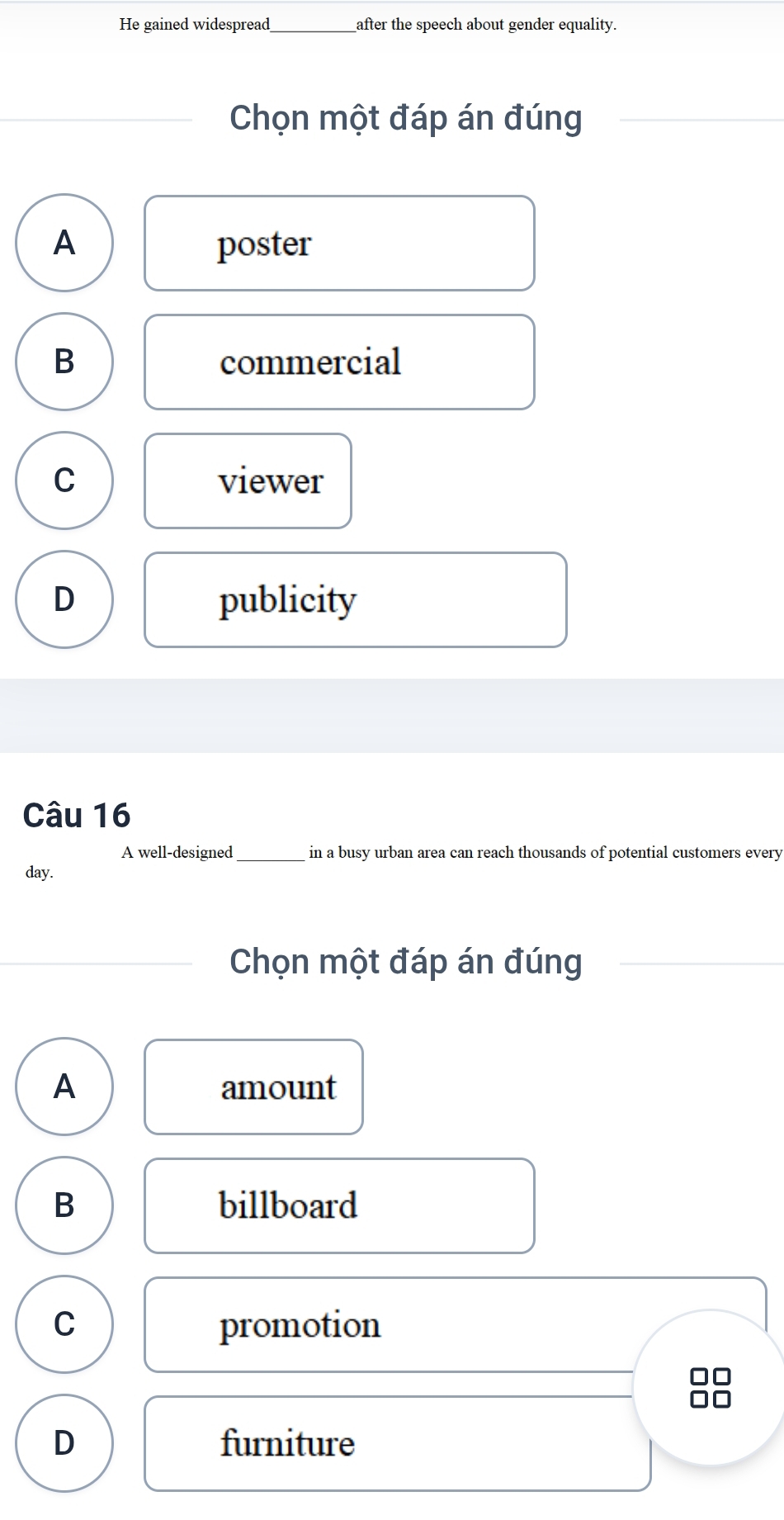 He gained widespread_ after the speech about gender equality.
Chọn một đáp án đúng
A poster
B commercial
C viewer
D publicity
Câu 16
A well-designed in a busy urban area can reach thousands of potential customers every
day.
Chọn một đáp án đúng
A amount
B billboard
C promotion
D furniture