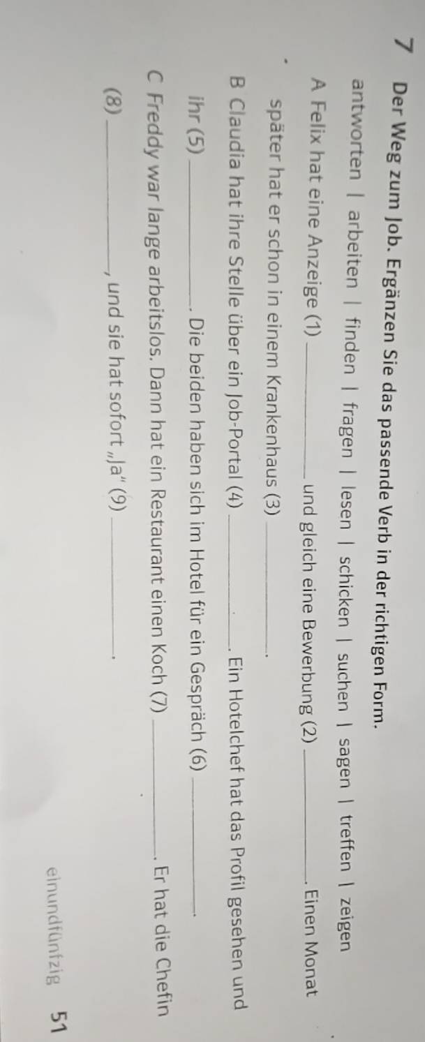 Der Weg zum Job. Ergänzen Sie das passende Verb in der richtigen Form.
antworten | arbeiten | finden | fragen | lesen | schicken | suchen | sagen | treffen | zeigen
A Felix hat eine Anzeige (1) _und gleich eine Bewerbung (2) _Einen Monat
später hat er schon in einem Krankenhaus (3)_
B Claudia hat ihre Stelle über ein Job-Portal (4) _. Ein Hotelchef hat das Profil gesehen und
ihr (5)_ . Die beiden haben sich im Hotel für ein Gespräch (6)_
C Freddy war lange arbeitslos. Dann hat ein Restaurant einen Koch (7) _. Er hat die Chefin
(8)_ , und sie hat sofort „Ja“' (9)_
、
einundfünfzig 51