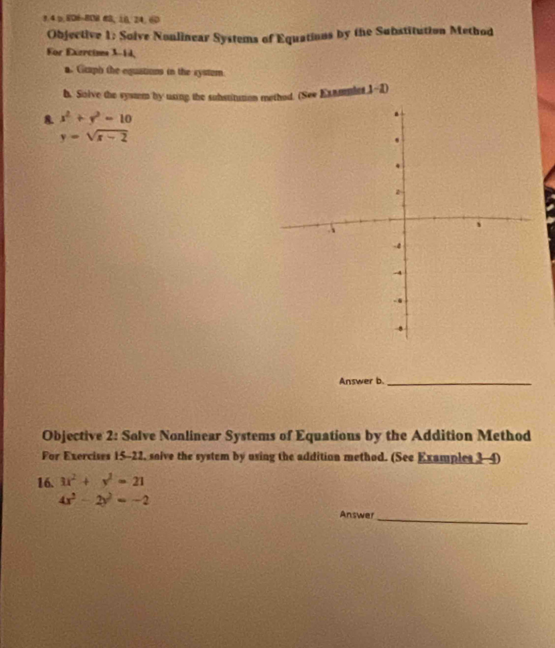 3.4 p,806-808 63, 10, 24, 60
Objective 1: Solve Nonlinear Systems of Equations by the Substitution Method 
For Exartims 3-14, 
a. Ccaph the equations in the system 
b. Solve the system by using the substituton mothed. (See Extmles 1~2) 
8. x^2+y^2=10
y=sqrt(x-2)
Answer b._ 
Objective 2: Solve Nonlinear Systems of Equations by the Addition Method 
For Exercises 15-22, saive the system by using the addition method. (See Examples 3-4) 
16. 3x^2+y^2=21
4x^2-2y^2=-2
Answer_