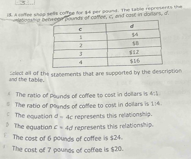 A coffee shop sells coffee for $4 per pound. The table represents the
clationship bounds of coffee, c, and cost in dollars, d.
Select all of the statements that are supported by the description
and the table.
A The ratio of Pounds of coffee to cost in dollars is 4:1.
8 The ratio of pounds of coffee to cost in dollars is 1:4. 
The equation d=4c represents this relationship.
The equation c=4d represents this relationship.
€ The cost of 6 pounds of coffee is $24.
The cost of 7 pounds of coffee is $20.