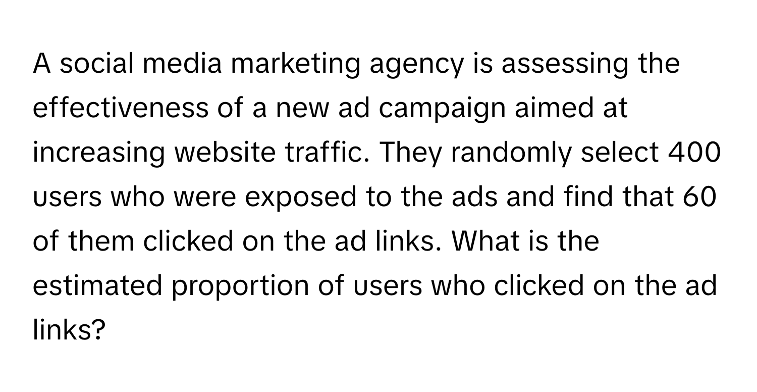 A social media marketing agency is assessing the effectiveness of a new ad campaign aimed at increasing website traffic. They randomly select 400 users who were exposed to the ads and find that 60 of them clicked on the ad links. What is the estimated proportion of users who clicked on the ad links?