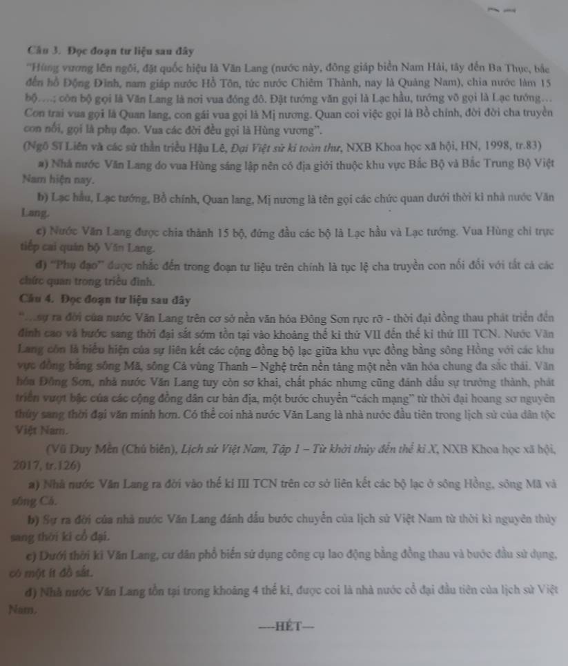 Đọc đoạn tư liệu sau đây
''Hùng vương lên ngôi, đặt quốc hiệu là Văn Lang (nước này, đông giáp biển Nam Hải, tây đến Ba Thục, bắc
đến hồ Động Đĩnh, nam giáp nước Hồ Tôn, tức nước Chiêm Thành, nay là Quảng Nam), chia nước làm 15
bộ....; côn bộ gọi là Văn Lang là nơi vua đóng đô. Đặt tướng văn gọi là Lạc hầu, tướng võ gọi là Lạc tướng.
Con trai vua gọi là Quan lang, con gái vua gọi là Mị nương. Quan coi việc gọi là Bồ chính, đời đời cha truyền
con nổi, gọi là phụ đạo. Vua các đời đều gọi là Hùng vương''.
(Ngô Sĩ Liên và các sử thần triều Hậu Lê, Đại Việt sử ki toàn thư, NXB Khoa học xã hội, HN, 1998, tr.83)
#) Nhà nước Văn Lang do vua Hùng sáng lập nên có địa giới thuộc khu vực Bắc Bộ và Bắc Trung Bộ Việt
Nam hiện nay.
b) Lạc hầu, Lạc tướng, Bồ chính, Quan lang, Mị nương là tên gọi các chức quan dưới thời kì nhà nước Văn
Lang.
c) Nước Văn Lang được chia thành 15 bộ, đứng đầu các bộ là Lạc hầu và Lạc tướng. Vua Hùng chi trực
tiếp cai quán bộ Văn Lang.
đ) ''Phụ đạo'' được nhắc đến trong đoạn tư liệu trên chính là tục lệ cha truyền con nổi đổi với tắt cả các
chức quan trong triều đình.
Cầâu 4. Đọc đoạn tư liệu sau đây
*ay ra đời của nước Văn Lang trên cơ sở nền văn hóa Đông Sơn rực rỡ - thời đại đồng thau phát triển đền
đình cao và hước sang thời đại sắt sớm tồn tại vào khoảng thế ki thứ VII đến thế ki thứ III TCN. Nước Văn
Lang côn là biểu hiện của sự liên kết các cộng đồng bộ lạc giữa khu vực đồng bằng sông Hồng với các khu
vực đồng bằng sông Mã, sông Cả vùng Thanh - Nghệ trên nền tảng một nền văn hóa chung đa sắc thái. Văn
hồn Đồng Sơn, nhà nước Văn Lang tuy còn sơ khai, chất phác nhưng cũng đánh dấu sự trưởng thành, phát
triển vượt bậc của các cộng đồng dân cư bản địa, một bước chuyển “cách mạng” từ thời đại hoang sơ nguyên
thủy sang thời đại văn mính hơn. Có thể coi nhà nước Văn Lang là nhà nước đầu tiên trong lịch sử của dân tộc
Việt Nam.
(Vũ Duy Mền (Chủ biên), Lịch sử Việt Nam, Tập 1 - Từ khởi thủy đến thể kỉ X, NXB Khoa học xã hội,
2017, tr.126)
a) Nhà nước Văn Lang ra đời vào thế kỉ III TCN trên cơ sở liên kết các bộ lạc ở sông Hồng, sông Mã và
sông Cá.
b) Sự ra đời của nhà nước Văn Lang đánh dấu bước chuyển của lịch sử Việt Nam từ thời kì nguyên thủy
sang thời ki cổ đại.
c) Dưới thời kì Văn Lang, cư dân phổ biến sử dụng công cụ lao động bằng đồng thau và bước đầu sử dụng,
có một ít đồ sắt.
d) Nhà nước Văn Lang tồn tại trong khoảng 4 thế ki, được coi là nhà nước cổ đại đầu tiên của lịch sử Việt
Nam.
==-HÉT===