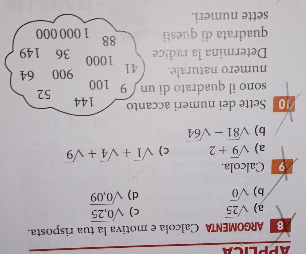 APPLICA
8 ARGOMENTA Calcola e motiva la tua risposta.
a) sqrt(25) c) sqrt(0,25)
b) sqrt(0) d) sqrt(0,09)
9 Calcola.
a) sqrt(9)+2 c) sqrt(1)+sqrt(4)+sqrt(9)
b) sqrt(81)-sqrt(64)
10 Sette dei numeri accanto 144
52
sono il quadrato di un 9 100
numero naturale. 41
900 64
1000
Determina la radice 36 149
88
quadrata di questi 1 000 000
sette numeri.