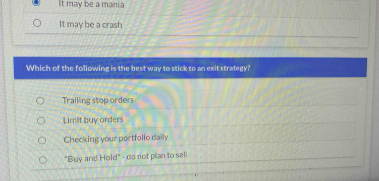 It may be a mania
It may be a crash
Which of the following is the best way to stick to an exit strategy?
Trailing stop orders
Limit buy orders
Checking your portfolio daily
"Buy and Hold" - do not plan to sell