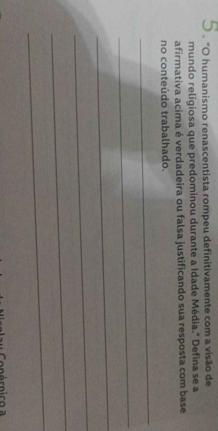 5 ºãO humanismo renascentista rompeu definitivamente com a visão de 
mundo religiosa que predominou durante a Idade Média.” Defina se a 
afirmativa acima é verdadeira ou falsa justificando sua resposta com base 
no conteúdo trabalhado. 
_ 
_ 
_ 
_ 
_ 
_ 
Conérnico a