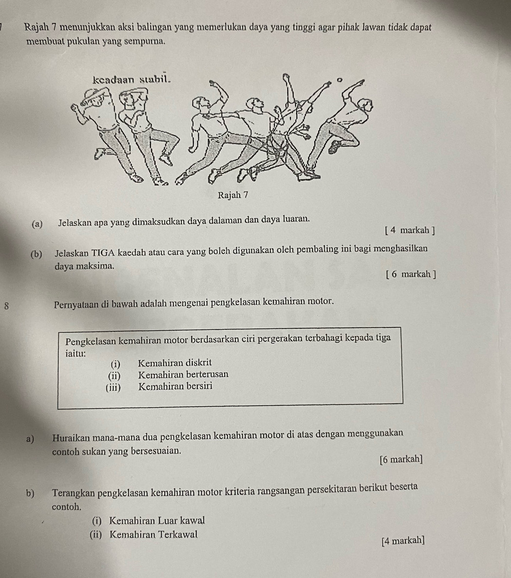 Rajah 7 menunjukkan aksi balingan yang memerlukan daya yang tinggi agar pihak lawan tidak dapat 
membuat pukulan yang sempurna. 
(a) Jelaskan apa yang dimaksudkan daya dalaman dan daya luaran. 
[ 4 markah ] 
(b) Jelaskan TIGA kaedah atau cara yang boleh digunakan oleh pembaling ini bagi menghasilkan 
daya maksima. 
[ 6 markah ] 
8 Pernyataan di bawah adalah mengenai pengkelasan kemahiran motor. 
Pengkelasan kemahiran motor berdasarkan ciri pergerakan terbahagi kepada tiga 
iaitu: 
(i) Kemahiran diskrit 
(ii) Kemahiran berterusan 
(iii) Kemahiran bersiri 
a) Huraikan mana-mana dua pengkelasan kemahiran motor di atas dengan menggunakan 
contoh sukan yang bersesuaian. 
[6 markah] 
b) Terangkan pengkelasan kemahiran motor kriteria rangsangan persekitaran berikut beserta 
contoh. 
(i) Kemahiran Luar kawal 
(ii) Kemahiran Terkawal 
[4 markah]