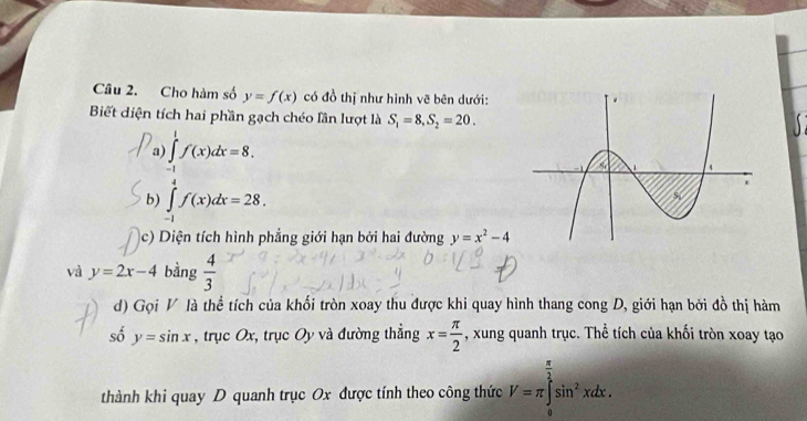 Cho hàm số y=f(x) có đồ thị như hình vẽ bên dưới: 
Biết diện tích hai phần gạch chéo lần lượt là S_1=8, S_2=20. 

a ∈tlimits _(-1)^1f(x)dx=8. 
b) ∈tlimits _(-1)^4f(x)dx=28. 
c) Diện tích hình phẳng giới hạn bởi hai đường y=x^2-4
và y=2x-4 bằng  4/3 
d) Gọi V là thể tích của khối tròn xoay thu được khi quay hình thang cong D, giới hạn bởi đồ thị hàm 
số y=sin x , trục Ox, trục Oy và đường thẳng x= π /2  , xung quanh trục. Thể tích của khối tròn xoay tạo 
thành khi quay D quanh trục Ox được tính theo công thức V=π ∈tlimits _0^((frac π)2)sin^2xdx.