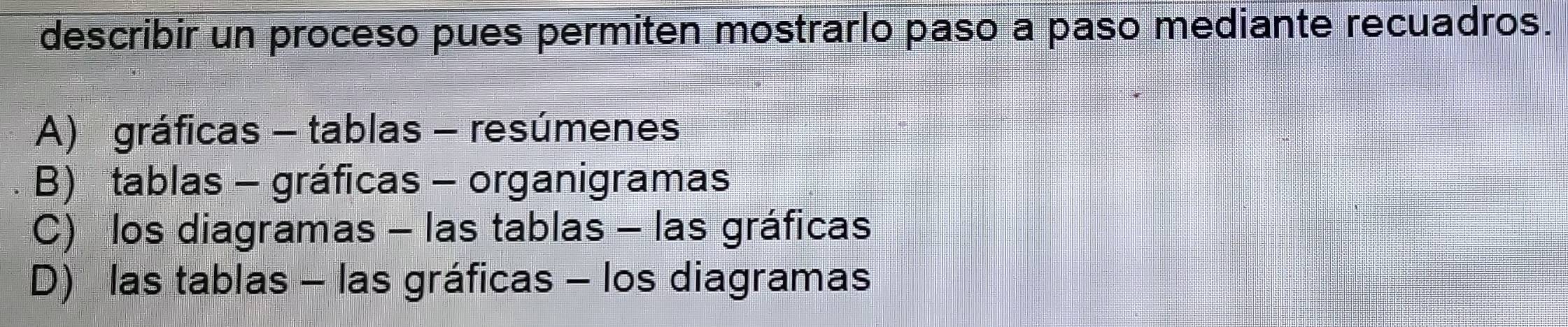 describir un proceso pues permiten mostrarlo paso a paso mediante recuadros.
A) gráficas - tablas - resúmenes
B) tablas - gráficas - organigramas
C) los diagramas - las tablas - las gráficas
D) las tablas - las gráficas - los diagramas