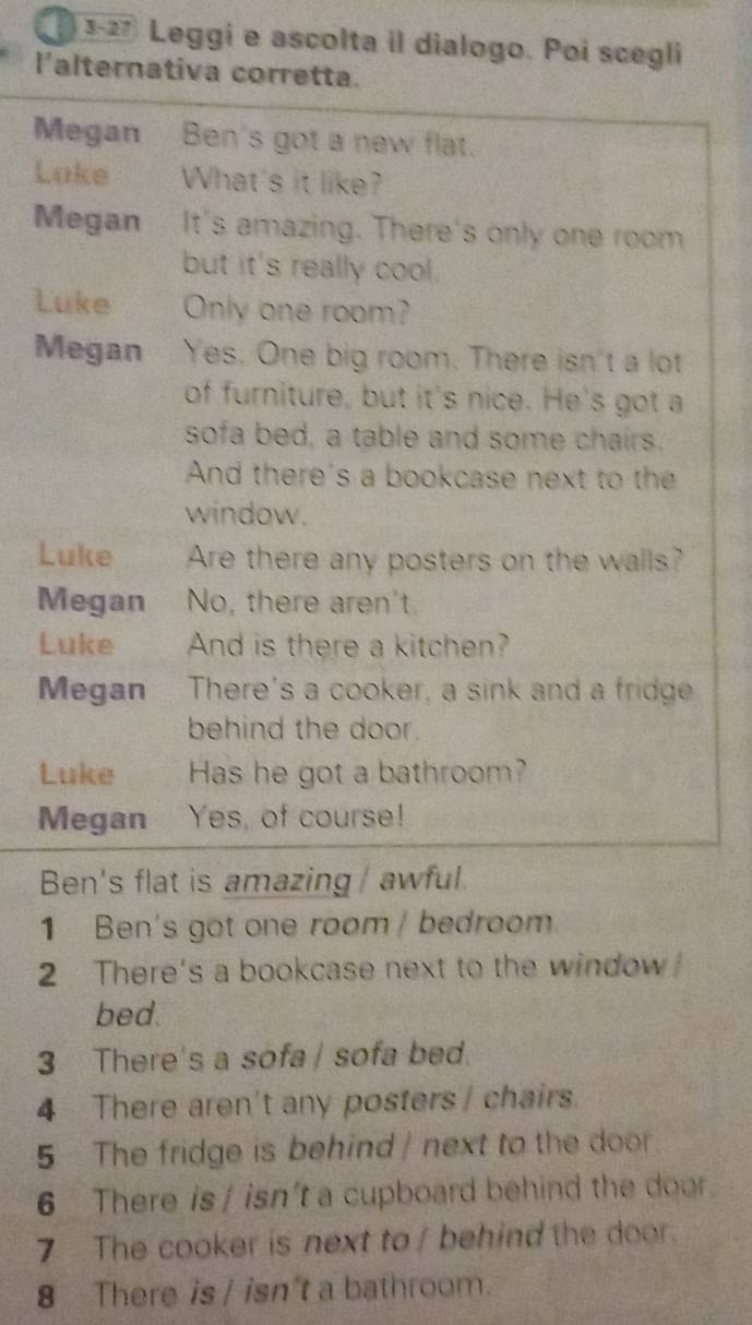 3-27 Leggi e ascolta il dialogo. Poi scegli 
l'alternativa corretta. 
Megan Ben's got a new flat. 
Loke __ What's it like? 
Megan It's amazing. There's only one room 
but it's really cool. 
Luke Only one room? 
Megan Yes. One big room. There isn't a lot 
of furniture, but it's nice. He's got a 
sofa bed, a table and some chairs. 
And there's a bookcase next to the 
window. 
Luke Are there any posters on the walls? 
Megan No, there aren't. 
Luke And is there a kitchen? 
Megan There's a cooker, a sink and a fridge 
behind the door. 
Luke Has he got a bathroom? 
Megan Yes, of course! 
Ben's flat is amazing / awful. 
1 Ben's got one room / bedroom. 
2 There's a bookcase next to the window 
bed. 
3 There's a sofa/ sofa bed. 
4 There aren't any posters / chairs. 
5 The fridge is behind / next to the door. 
6 There is / isn't a cupboard behind the door. 
7 The cooker is next to / behind the door. 
8 There is / isn't a bathroom.