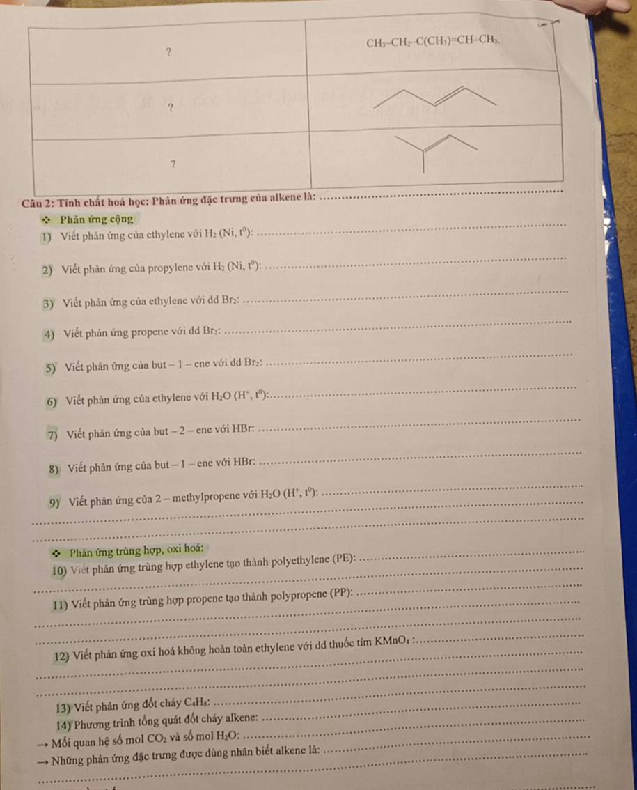 Phản ứng cộng
1) Viết phản ứng của ethylene với H_2(Ni,t^0):
_
2) Viết phân ứng của propylene với H_2(Ni,t^0):
_
3) Viết phản ứng của ethylene với dd Br₂:
_
4) Viết phản ứng propene với dd Br₂:
_
5)  Viết phản ứng của but − 1 - ene với dd Br₂:
_
6) Viết phản ứng của ethylene với H_2O(H^+,t^0):
_
7) Viết phản ứng của but − 2 - ene với HBr:
_
8) Viết phản ứng của but − 1 - ene với HBr:
_
_9) Viết phản ứng của 2 - methylpropene với H_2O(H^+,t^0):
_
_
Phản ứng trùng hợp, oxi hoá:
_10) Viết phản ứng trùng hợp ethylene tạo thành polyethylene (PE):
_
_
_11) Viết phản ứng trùng hợp propene tạo thành polypropene (PP):
_
_
_ 12) Viết phản ứng oxi hoá không hoàn toàn ethylene với dd thuốc tím KMnO₄ :
_
13) Viết phản ứng đốt cháy C₄Hs:_
_
14) Phương trình tổng quát đốt cháy alkene:
Mối quan hệ số mol CO_2 và số mol H₂O:_
→ Những phản ứng đặc trưng được dùng nhân biết alkene là:
_