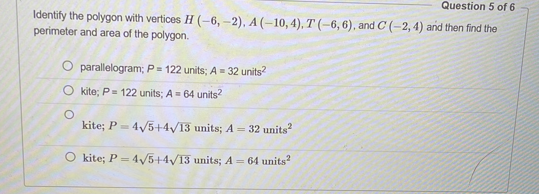 Identify the polygon with vertices H(-6,-2), A(-10,4), T(-6,6) , and C(-2,4) and then find the
perimeter and area of the polygon.
parallelogram; P=122 units; A=32units^2
kite; P=122 units; A=64units^2
kite; P=4sqrt(5)+4sqrt(13) units; A=32units^2
kite; P=4sqrt(5)+4sqrt(13) units; A=64units^2