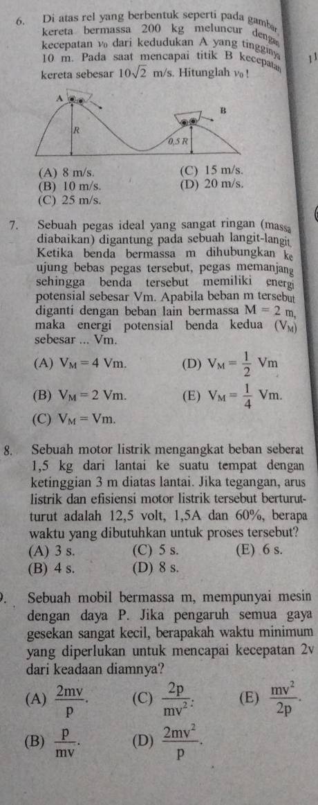 Di atas rel yang berbentuk seperti pada gamba
kereta bermassa 200 kg meluncur denga
kecepatan v₀ dari kedudukan A yang tingginy 11
10 m. Pada saat mencapai titik B kecepatan
kereta sebesar 10sqrt(2)m/s. Hitunglah vo !
(A) 8 m/s. (C) 15 m/s.
(B) 10 m/s. (D) 20 m/s.
(C) 25 m/s.
7. Sebuah pegas ideal yang sangat ringan (massa
diabaikan) digantung pada sebuah langit-langit
Ketika benda bermassa m dihubungkan k
ujung bebas pegas tersebut, pegas memanjang
sehingga benda tersebut memiliki energ
potensial sebesar Vm. Apabila beban m tersebut
diganti dengan beban lain bermassa M=2m,
maka energi potensial benda kedua (V_M)
sebesar ... Vm.
(A) V_M=4Vm. (D) V_M= 1/2 Vm
(B) V_M=2Vm. (E) V_M= 1/4 Vm.
(C) V_M=Vm.
8. Sebuah motor listrik mengangkat beban seberat
1,5 kg dari lantai ke suatu tempat dengan
ketinggian 3 m diatas lantai. Jika tegangan, arus
listrik dan efisiensi motor listrik tersebut berturut-
turut adalah 12,5 volt, 1,5A dan 60%, berapa
waktu yang dibutuhkan untuk proses tersebut?
(A) 3 s. (C) 5 s. (E) 6 s.
(B) 4 s. (D) 8 s.
. Sebuah mobil bermassa m, mempunyai mesin
dengan daya P. Jika pengaruh semua gaya
gesekan sangat kecil, berapakah waktu minimum
yang diperlukan untuk mencapai kecepatan 2v
dari keadaan diamnya?
(A)  2mv/p . (C)  2p/mv^2 : (E)  mv^2/2p .
(B)  p/mv . (D)  2mv^2/p .