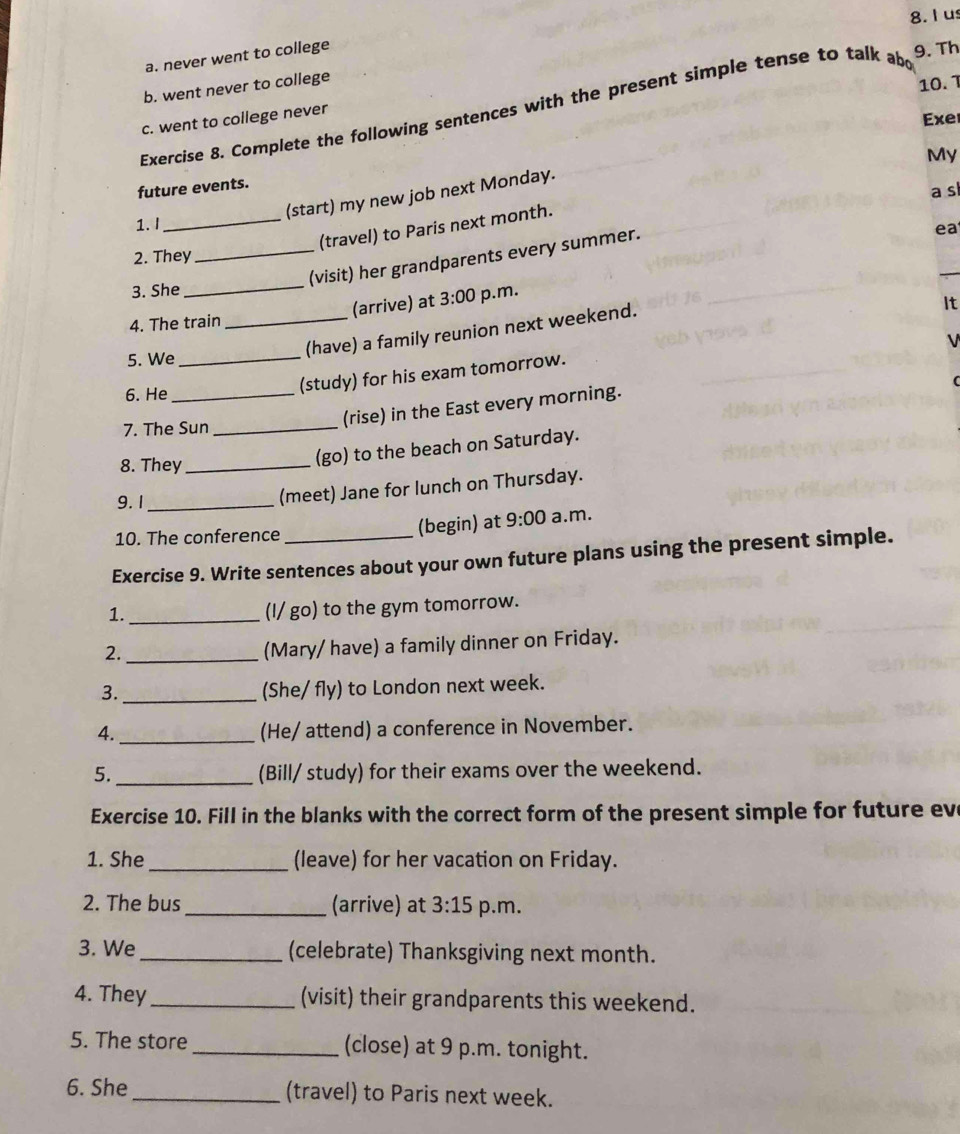 Ius
a. never went to college
9. Th
b. went never to college
10.1
Exercise 8. Complete the following sentences with the present simple tense to talk abd
c. went to college never
Exe
future events.
(start) my new job next Monday.
(travel) to Paris next month. My
1. I _a s
2. They_
(visit) her grandparents every summer.
ea
3. She
4. The train_ (arrive) at 3:00 p.m.
V
5. We_
(have) a family reunion next weekend.
It
6. He_
(study) for his exam tomorrow.
(rise) in the East every morning.
7. The Sun_
8. They_
(go) to the beach on Saturday.
9. 1 _(meet) Jane for lunch on Thursday.
10. The conference (begin) at 9:00 a.m.
Exercise 9. Write sentences about your own future plans using the present simple.
1._
(I/ go) to the gym tomorrow.
2._
(Mary/ have) a family dinner on Friday.
3.
_
(She/ fly) to London next week.
4. _(He/ attend) a conference in November.
_
5. (Bill/ study) for their exams over the weekend.
Exercise 10. Fill in the blanks with the correct form of the present simple for future ev
1. She _(leave) for her vacation on Friday.
2. The bus _(arrive) at 3:15 p.m.
3. We_ (celebrate) Thanksgiving next month.
4. They _(visit) their grandparents this weekend.
5. The store _(close) at 9 p.m. tonight.
6. She _(travel) to Paris next week.