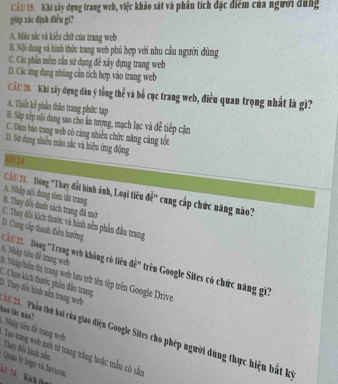 Khi xây dựng trang web, việc khảo sát và phân tích đặc điểm của người dung
giúp xác định điều gì?
A. Màu sắc và kiêu chữ của trang web
B. Nội dung và hình thức trang web phù hợp với nhu cầu người dùng
C. Các phân mêm cần sử dụng đề xây dựng trang web
D. Các ứng dụng nhủng cần tích hợp vào trang web
CÂU 20. Khi xây dựng dàn ý tổng thể và bố cục trang web, điều quan trọng nhất là gì?
A. Thiết kế phần thân trang phức tạp
B. Sắp xếp nội dung sao cho ấn tượng, mạch lạc và dễ tiếp cận
C. Đám bảo trang web cộ cảng nhiều chức năng càng tốt
D. Sử dụng nhiêu màu sắc và hiệu ứng động
BA1 24
Cầ 21. Dòng "Thay đổi hình ảnh, Loại tiêu đề" cung cấp chức năng nào?
A. Nhập nội dung tóm tắt trang
B. Thay đối danh sách trang đã mở
C. Thay đối kích thước và hình nền phần đầu trang
D. Cung cấp thanh điều hướng
A. Nhập tiêu đề trang web
Cá 22. DĐòng Trang web không có tiêu đề' trên Google Sites có chức năng gì?
B. Nhập hiến thị trang web lưu trữ tên tệp trên Google Drive
C. Chọn kích thước phần đầu trang
D Thay đội hình nền trang web 
hao tác nào?
2 Phần thứ hai của giao diện Google Sites cho phép người dùng thực hiện bất kỳ
= They đôi ình ên
Tạo trang web mới từ trang trắng hoặc mẫu có sẵn
Quán ý logo và favicon
AU 24. Kích thn