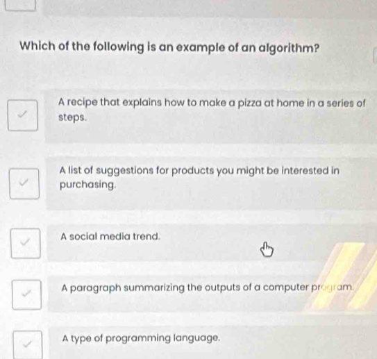 Which of the following is an example of an algorithm?
A recipe that explains how to make a pizza at home in a series of
steps.
A list of suggestions for products you might be interested in
purchasing.
A social media trend.
A paragraph summarizing the outputs of a computer program.
A type of programming language.