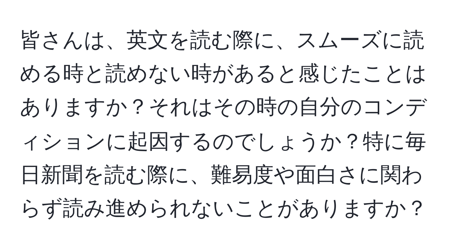 皆さんは、英文を読む際に、スムーズに読める時と読めない時があると感じたことはありますか？それはその時の自分のコンディションに起因するのでしょうか？特に毎日新聞を読む際に、難易度や面白さに関わらず読み進められないことがありますか？