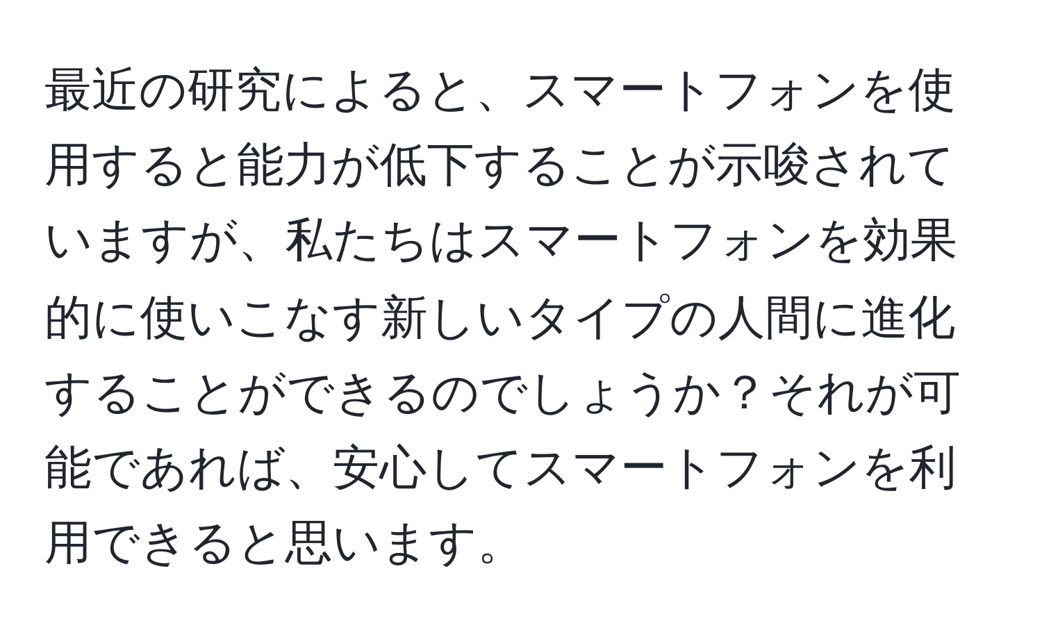 最近の研究によると、スマートフォンを使用すると能力が低下することが示唆されていますが、私たちはスマートフォンを効果的に使いこなす新しいタイプの人間に進化することができるのでしょうか？それが可能であれば、安心してスマートフォンを利用できると思います。